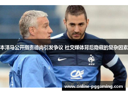 本泽马公开指责德尚引发争议 社交媒体背后隐藏的复杂因素