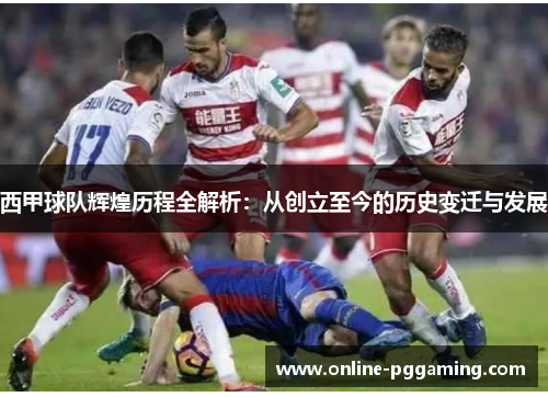 西甲球队辉煌历程全解析:从创立至今的历史变迁与发展 西甲球队辉煌历程全解析:从创立至今的历史变迁与发展