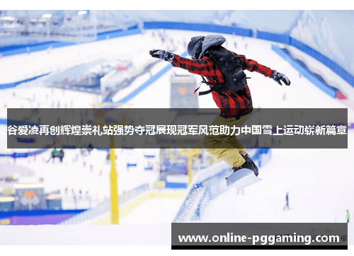 谷爱凌再创辉煌崇礼站强势夺冠展现冠军风范助力中国雪上运动崭新篇章