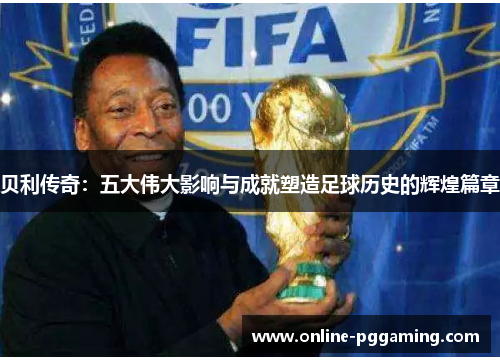 贝利传奇：五大伟大影响与成就塑造足球历史的辉煌篇章