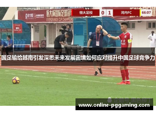 国足输给越南引发深思未来发展困境如何应对提升中国足球竞争力 国足输给越南引发深思未来发展困境如何应对提升中国足球竞争力