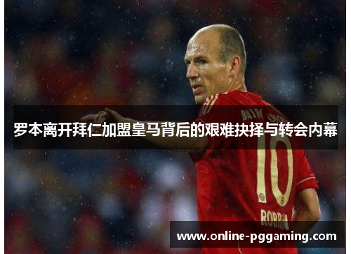 罗本离开拜仁加盟皇马背后的艰难抉择与转会内幕