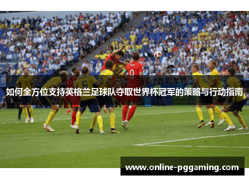 如何全方位支持英格兰足球队夺取世界杯冠军的策略与行动指南 如何全方位支持英格兰足球队夺取世界杯冠军的策略与行动指南