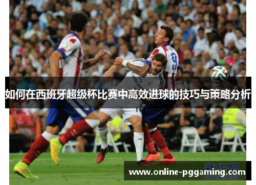 如何在西班牙超级杯比赛中高效进球的技巧与策略分析