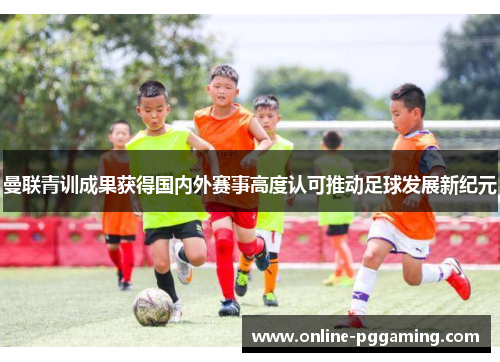 曼联青训成果获得国内外赛事高度认可推动足球发展新纪元 曼联青训成果获得国内外赛事高度认可推动足球发展新纪元