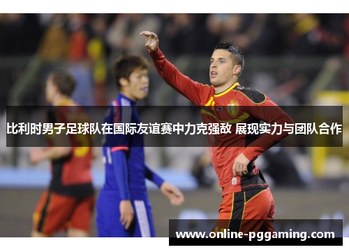 比利时男子足球队在国际友谊赛中力克强敌 展现实力与团队合作